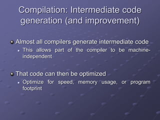 Compilation: Intermediate code
generation (and improvement)
Almost all compilers generate intermediate code
 This allows part of the compiler to be machine-
independent
That code can then be optimized
 Optimize for speed, memory usage, or program
footprint
 
