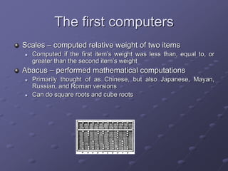 The first computers
Scales – computed relative weight of two items
 Computed if the first item’s weight was less than, equal to, or
greater than the second item’s weight
Abacus – performed mathematical computations
 Primarily thought of as Chinese, but also Japanese, Mayan,
Russian, and Roman versions
 Can do square roots and cube roots
 