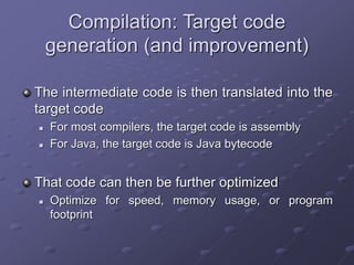 Compilation: Target code
generation (and improvement)
The intermediate code is then translated into the
target code
 For most compilers, the target code is assembly
 For Java, the target code is Java bytecode
That code can then be further optimized
 Optimize for speed, memory usage, or program
footprint
 