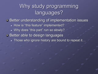 Why study programming
languages?
Better understanding of implementation issues
 How is “this feature” implemented?
 Why does “this part” run so slowly?
Better able to design languages
 Those who ignore history are bound to repeat it…
 