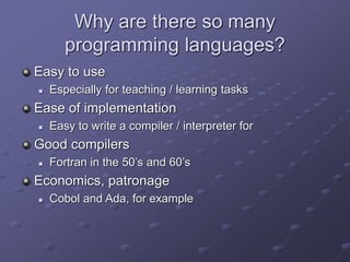 Why are there so many
programming languages?
Easy to use
 Especially for teaching / learning tasks
Ease of implementation
 Easy to write a compiler / interpreter for
Good compilers
 Fortran in the 50’s and 60’s
Economics, patronage
 Cobol and Ada, for example
 