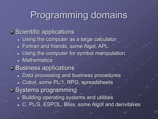 Programming domains
Scientific applications
 Using the computer as a large calculator
 Fortran and friends, some Algol, APL
 Using the computer for symbol manipulation
 Mathematica
Business applications
 Data processing and business procedures
 Cobol, some PL/1, RPG, spreadsheets
Systems programming
 Building operating systems and utilities
 C, PL/S, ESPOL, Bliss, some Algol and derivitaves
 