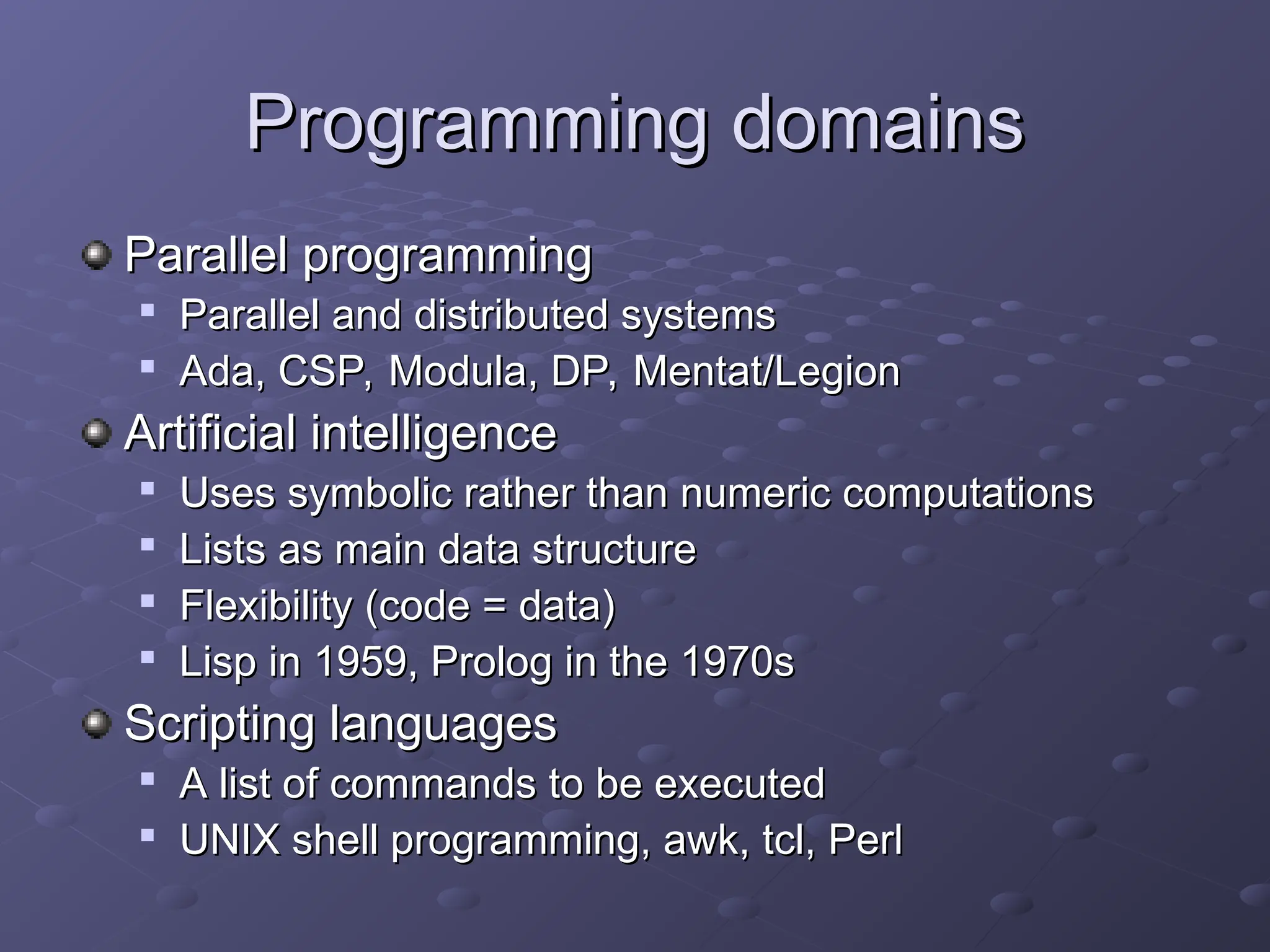 Programming domains Programming domains Parallel programming Parallel programming  Parallel and distributed systems Parallel and distributed systems  Ada, CSP, Modula, DP, Mentat/Legion Ada, CSP, Modula, DP, Mentat/Legion Artificial intelligence Artificial intelligence  Uses symbolic rather than numeric computations Uses symbolic rather than numeric computations  Lists as main data structure Lists as main data structure  Flexibility (code = data) Flexibility (code = data)  Lisp in 1959, Prolog in the 1970s Lisp in 1959, Prolog in the 1970s Scripting languages Scripting languages  A list of commands to be executed A list of commands to be executed  UNIX shell programming, awk, tcl, Perl UNIX shell programming, awk, tcl, Perl 
