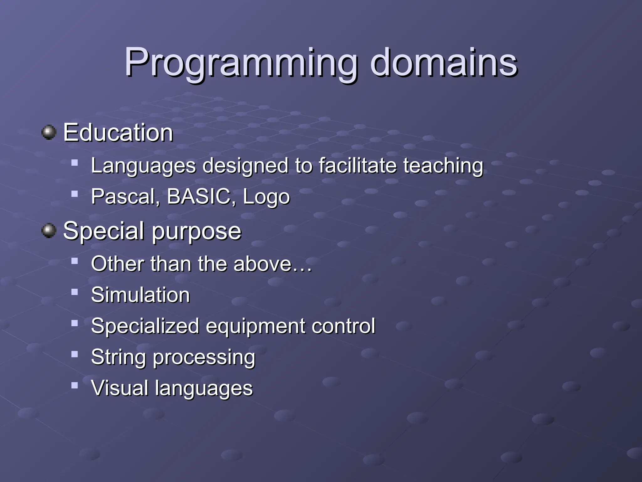 Programming domains Programming domains Education Education  Languages designed to facilitate teaching Languages designed to facilitate teaching  Pascal, BASIC, Logo Pascal, BASIC, Logo Special purpose Special purpose  Other than the above… Other than the above…  Simulation Simulation  Specialized equipment control Specialized equipment control  String processing String processing  Visual languages Visual languages 