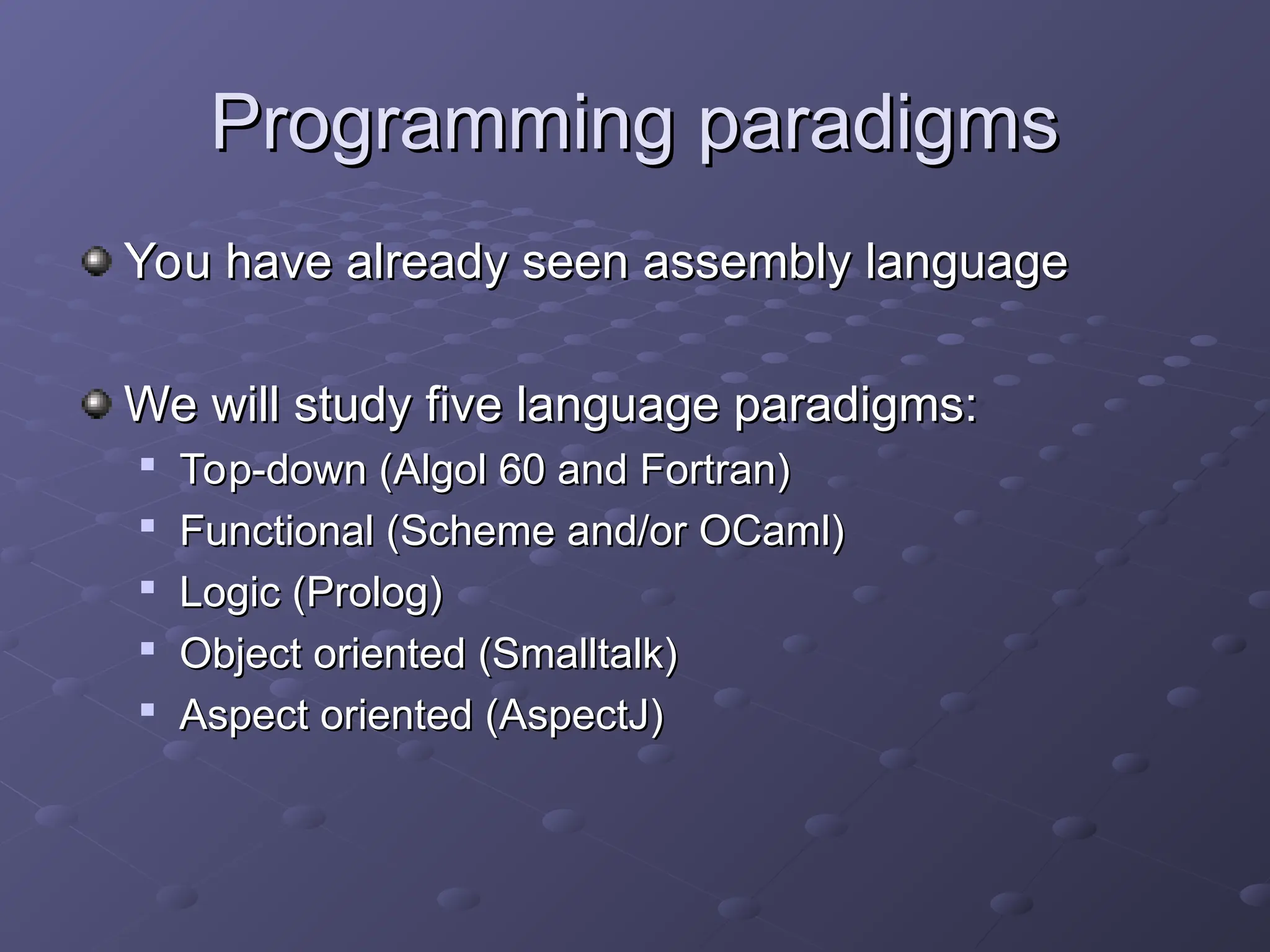 Programming paradigms Programming paradigms You have already seen assembly language You have already seen assembly language We will study five language paradigms: We will study five language paradigms:  Top-down (Algol 60 and Fortran) Top-down (Algol 60 and Fortran)  Functional (Scheme and/or OCaml) Functional (Scheme and/or OCaml)  Logic (Prolog) Logic (Prolog)  Object oriented (Smalltalk) Object oriented (Smalltalk)  Aspect oriented (AspectJ) Aspect oriented (AspectJ) 