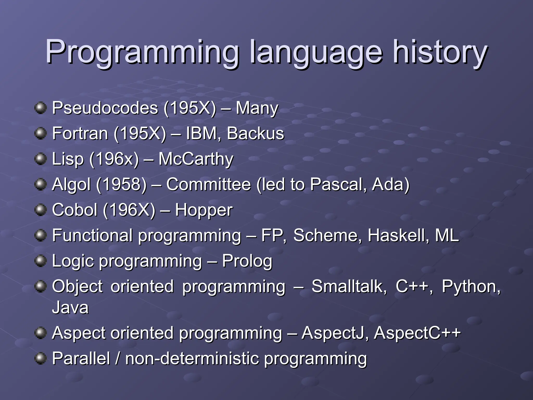 Programming language history Programming language history Pseudocodes (195X) – Many Pseudocodes (195X) – Many Fortran (195X) – IBM, Backus Fortran (195X) – IBM, Backus Lisp (196x) – McCarthy Lisp (196x) – McCarthy Algol (1958) – Committee (led to Pascal, Ada) Algol (1958) – Committee (led to Pascal, Ada) Cobol (196X) – Hopper Cobol (196X) – Hopper Functional programming – FP, Scheme, Haskell, ML Functional programming – FP, Scheme, Haskell, ML Logic programming – Prolog Logic programming – Prolog Object oriented programming – Smalltalk, C++, Python, Object oriented programming – Smalltalk, C++, Python, Java Java Aspect oriented programming – AspectJ, AspectC++ Aspect oriented programming – AspectJ, AspectC++ Parallel / non-deterministic programming Parallel / non-deterministic programming 