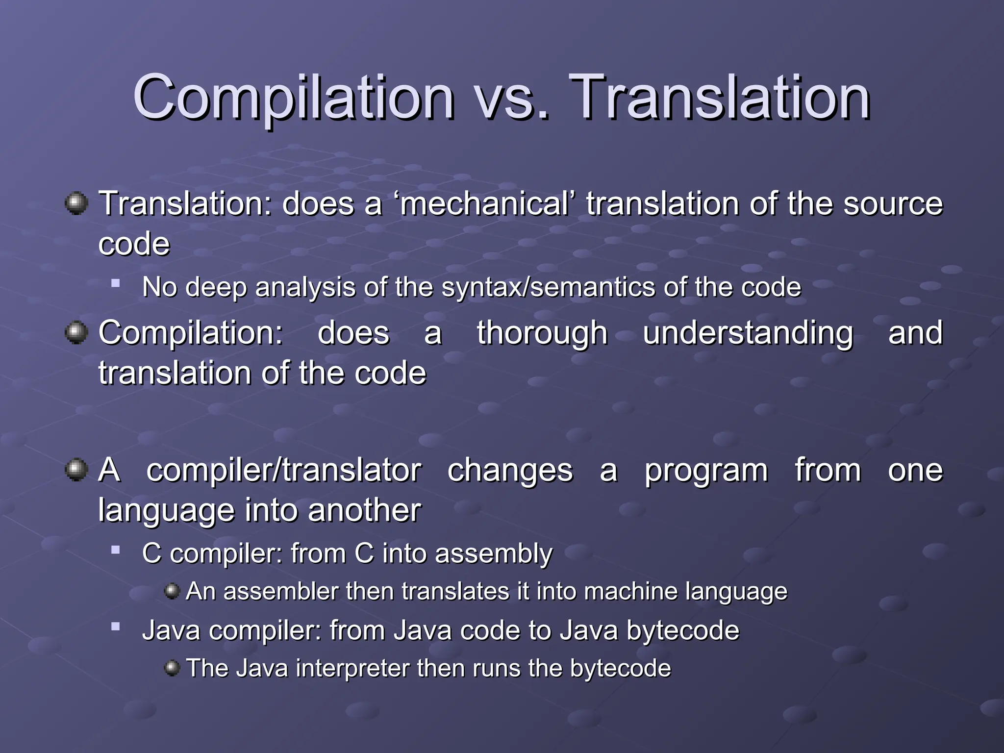 Compilation vs. Translation Compilation vs. Translation Translation: does a ‘mechanical’ translation of the source Translation: does a ‘mechanical’ translation of the source code code  No deep analysis of the syntax/semantics of the code No deep analysis of the syntax/semantics of the code Compilation: does a thorough understanding and Compilation: does a thorough understanding and translation of the code translation of the code A compiler/translator changes a program from one A compiler/translator changes a program from one language into another language into another  C compiler: from C into assembly C compiler: from C into assembly An assembler then translates it into machine language An assembler then translates it into machine language  Java compiler: from Java code to Java bytecode Java compiler: from Java code to Java bytecode The Java interpreter then runs the bytecode The Java interpreter then runs the bytecode 