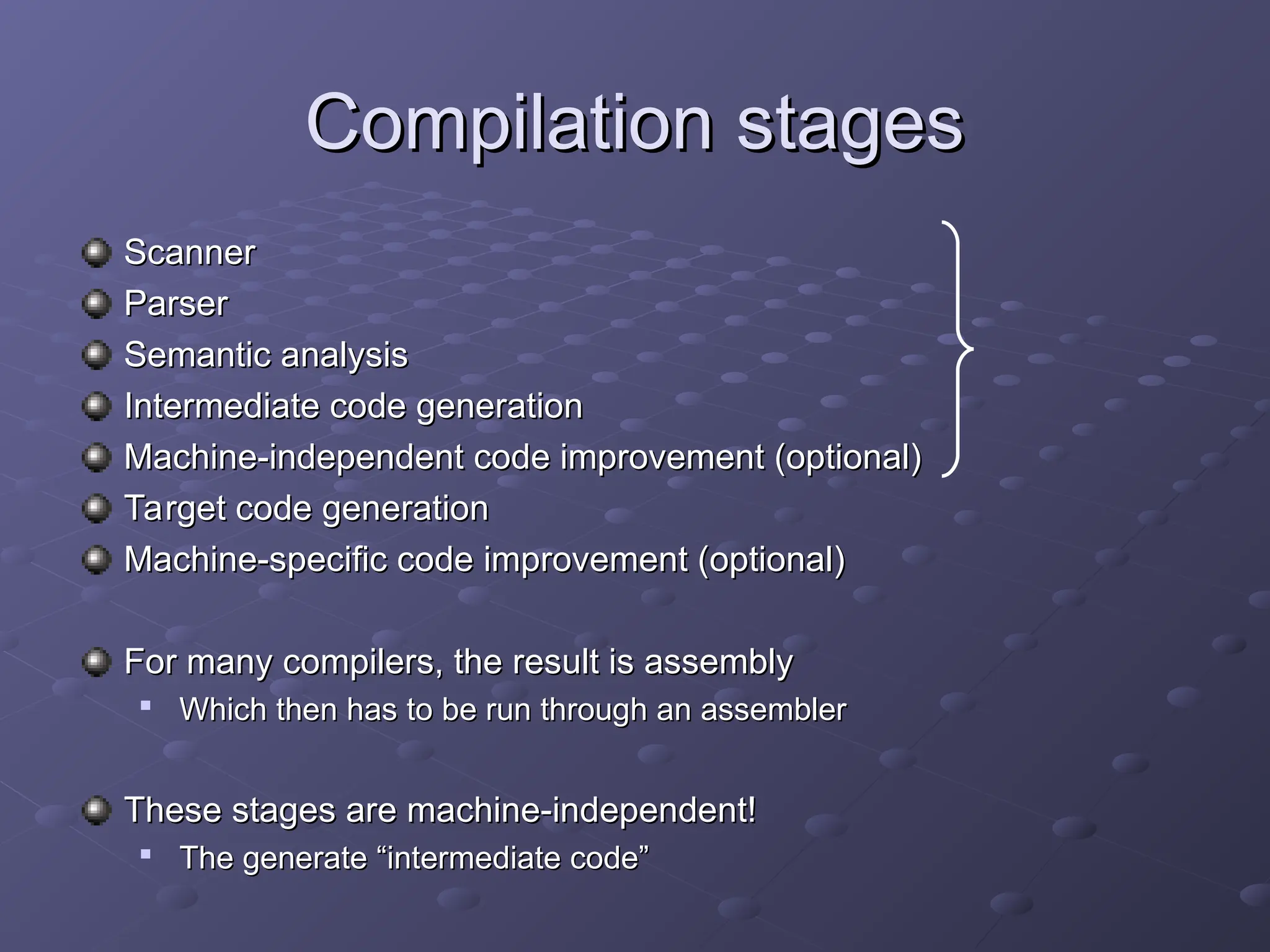 Compilation stages Compilation stages Scanner Scanner Parser Parser Semantic analysis Semantic analysis Intermediate code generation Intermediate code generation Machine-independent code improvement (optional) Machine-independent code improvement (optional) Target code generation Target code generation Machine-specific code improvement (optional) Machine-specific code improvement (optional) For many compilers, the result is assembly For many compilers, the result is assembly  Which then has to be run through an assembler Which then has to be run through an assembler These stages are machine-independent! These stages are machine-independent!  The generate “intermediate code” The generate “intermediate code” 