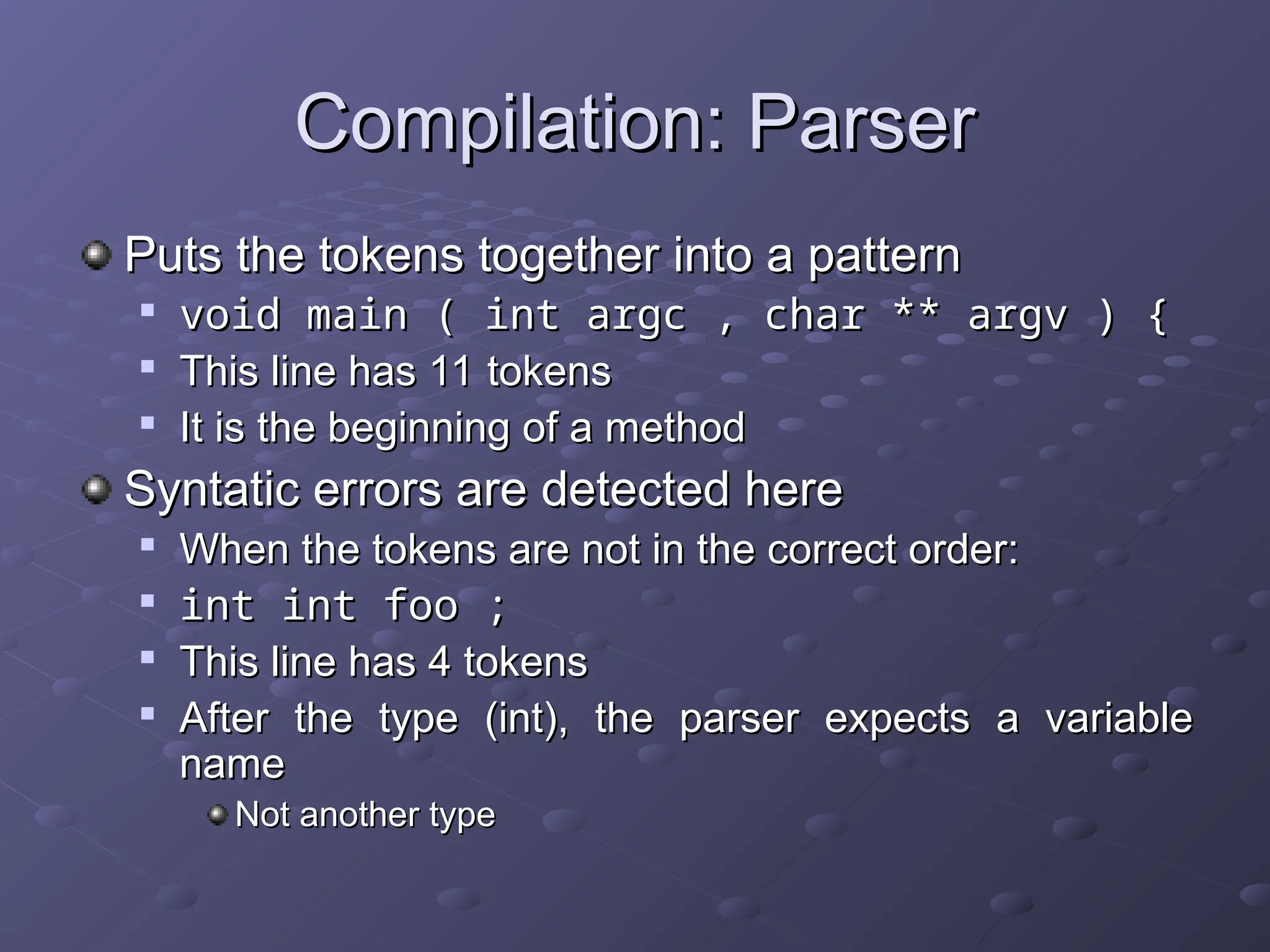 Compilation: Parser Compilation: Parser Puts the tokens together into a pattern Puts the tokens together into a pattern  void main ( int argc , char ** argv ) { void main ( int argc , char ** argv ) {  This line has 11 tokens This line has 11 tokens  It is the beginning of a method It is the beginning of a method Syntatic errors are detected here Syntatic errors are detected here  When the tokens are not in the correct order: When the tokens are not in the correct order:  int int foo ; int int foo ;  This line has 4 tokens This line has 4 tokens  After the type (int), the parser expects a variable After the type (int), the parser expects a variable name name Not another type Not another type 