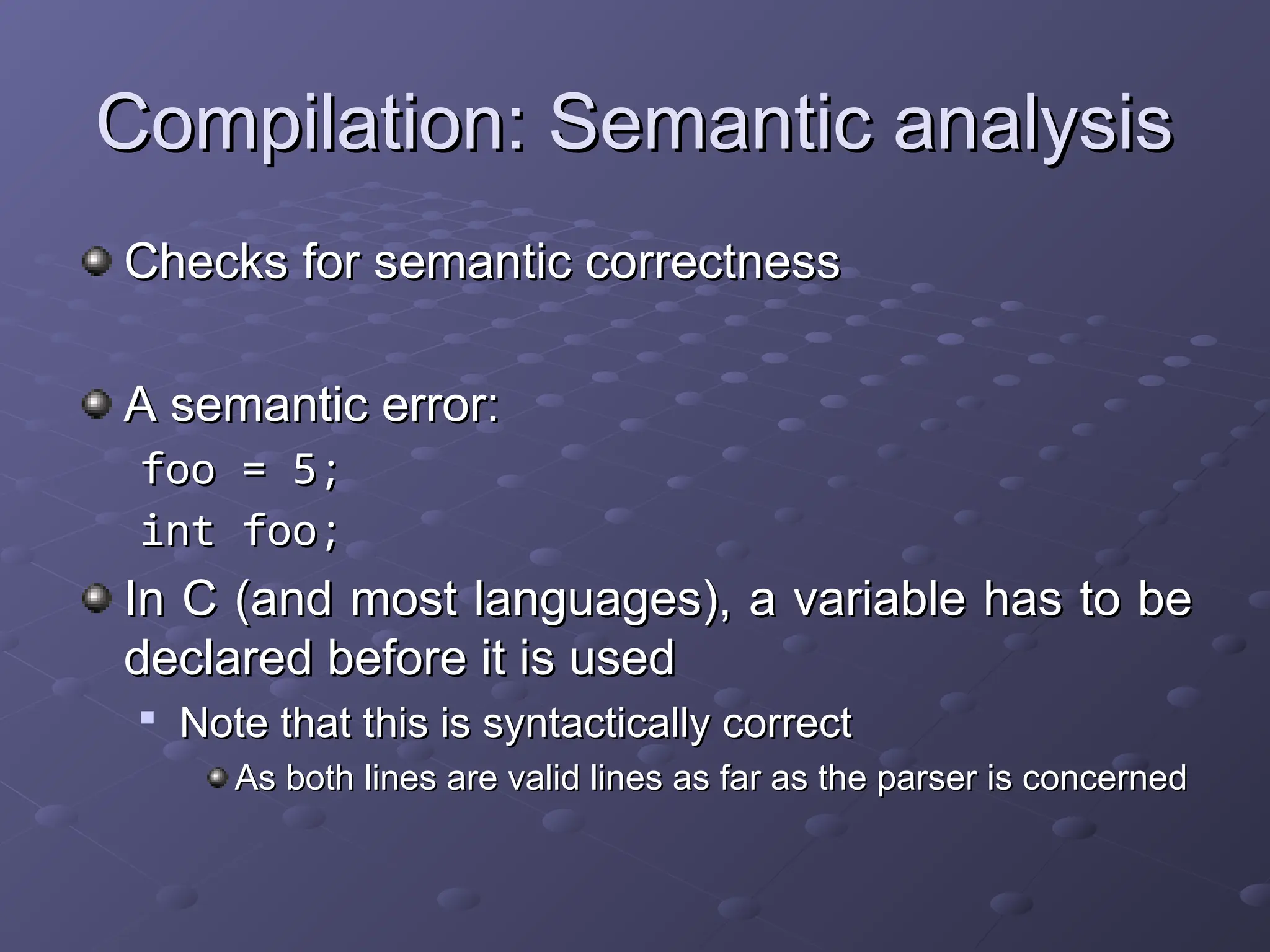 Compilation: Semantic analysis Compilation: Semantic analysis Checks for semantic correctness Checks for semantic correctness A semantic error: A semantic error: foo = 5; foo = 5; int foo; int foo; In C (and most languages), a variable has to be In C (and most languages), a variable has to be declared before it is used declared before it is used  Note that this is syntactically correct Note that this is syntactically correct As both lines are valid lines as far as the parser is concerned As both lines are valid lines as far as the parser is concerned 