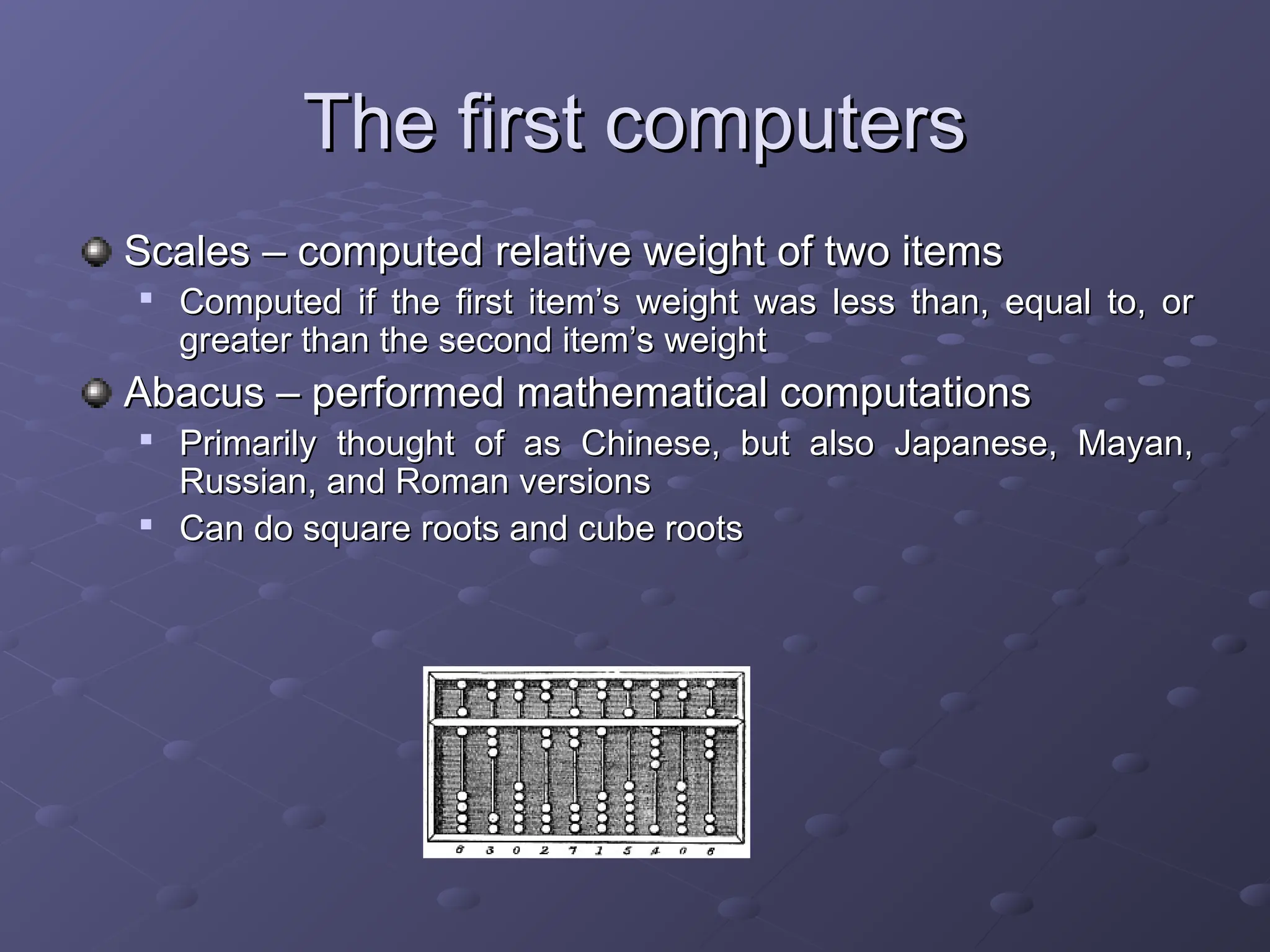 The first computers The first computers Scales – computed relative weight of two items Scales – computed relative weight of two items  Computed if the first item’s weight was less than, equal to, or Computed if the first item’s weight was less than, equal to, or greater than the second item’s weight greater than the second item’s weight Abacus – performed mathematical computations Abacus – performed mathematical computations  Primarily thought of as Chinese, but also Japanese, Mayan, Primarily thought of as Chinese, but also Japanese, Mayan, Russian, and Roman versions Russian, and Roman versions  Can do square roots and cube roots Can do square roots and cube roots 