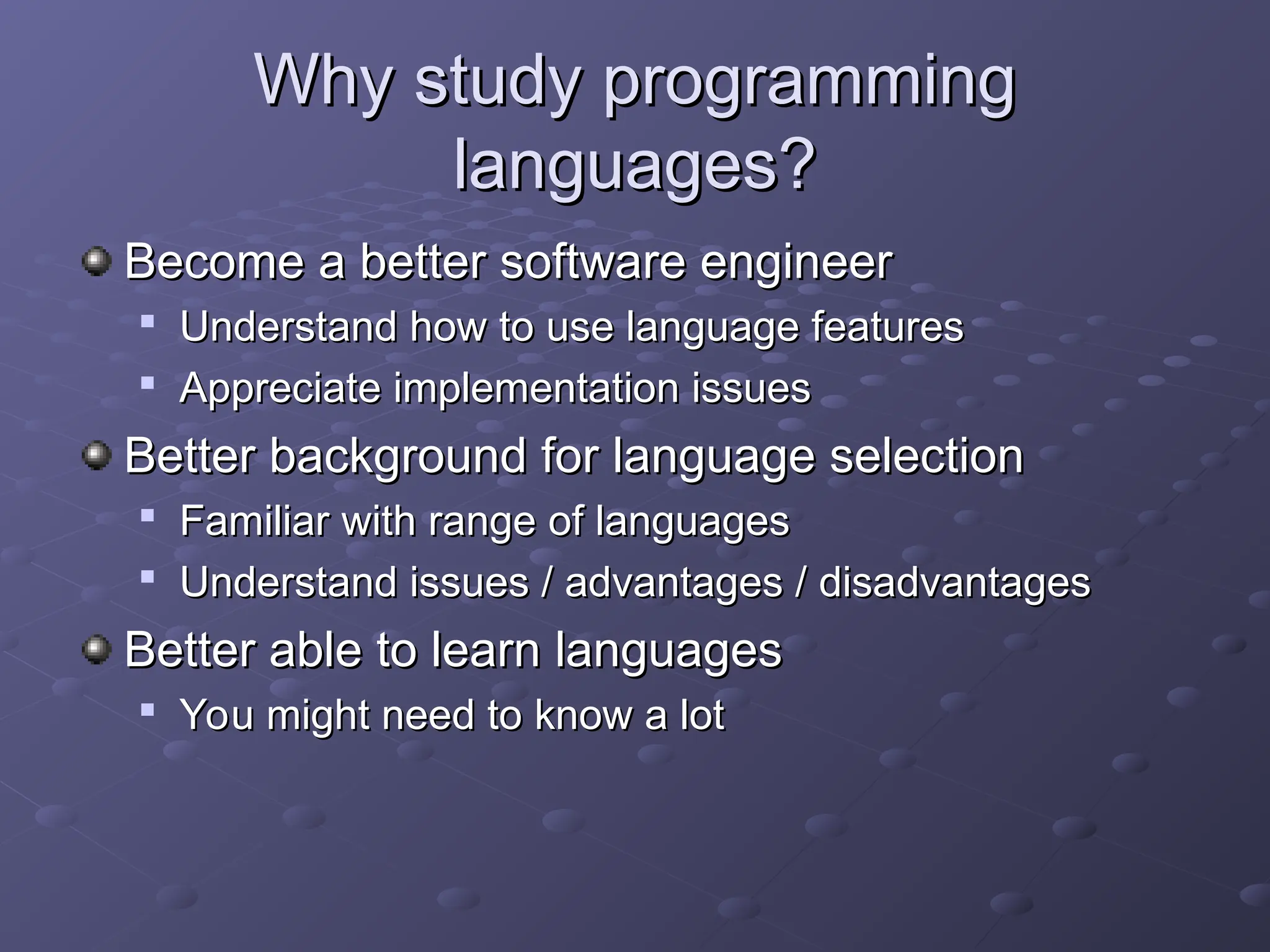 Why study programming Why study programming languages? languages? Become a better software engineer Become a better software engineer  Understand how to use language features Understand how to use language features  Appreciate implementation issues Appreciate implementation issues Better background for language selection Better background for language selection  Familiar with range of languages Familiar with range of languages  Understand issues / advantages / disadvantages Understand issues / advantages / disadvantages Better able to learn languages Better able to learn languages  You might need to know a lot You might need to know a lot 