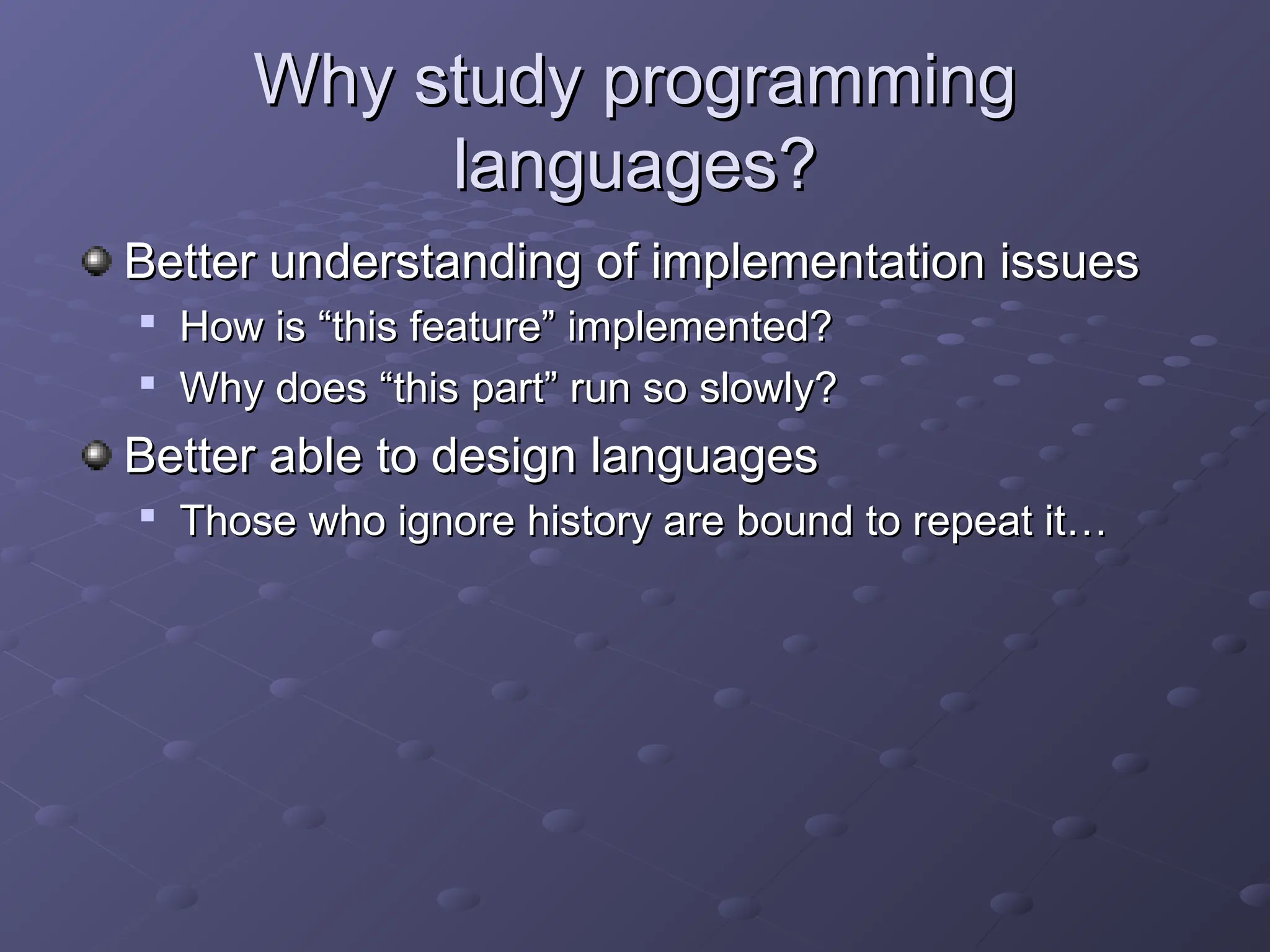 Why study programming Why study programming languages? languages? Better understanding of implementation issues Better understanding of implementation issues  How is “this feature” implemented? How is “this feature” implemented?  Why does “this part” run so slowly? Why does “this part” run so slowly? Better able to design languages Better able to design languages  Those who ignore history are bound to repeat it… Those who ignore history are bound to repeat it… 