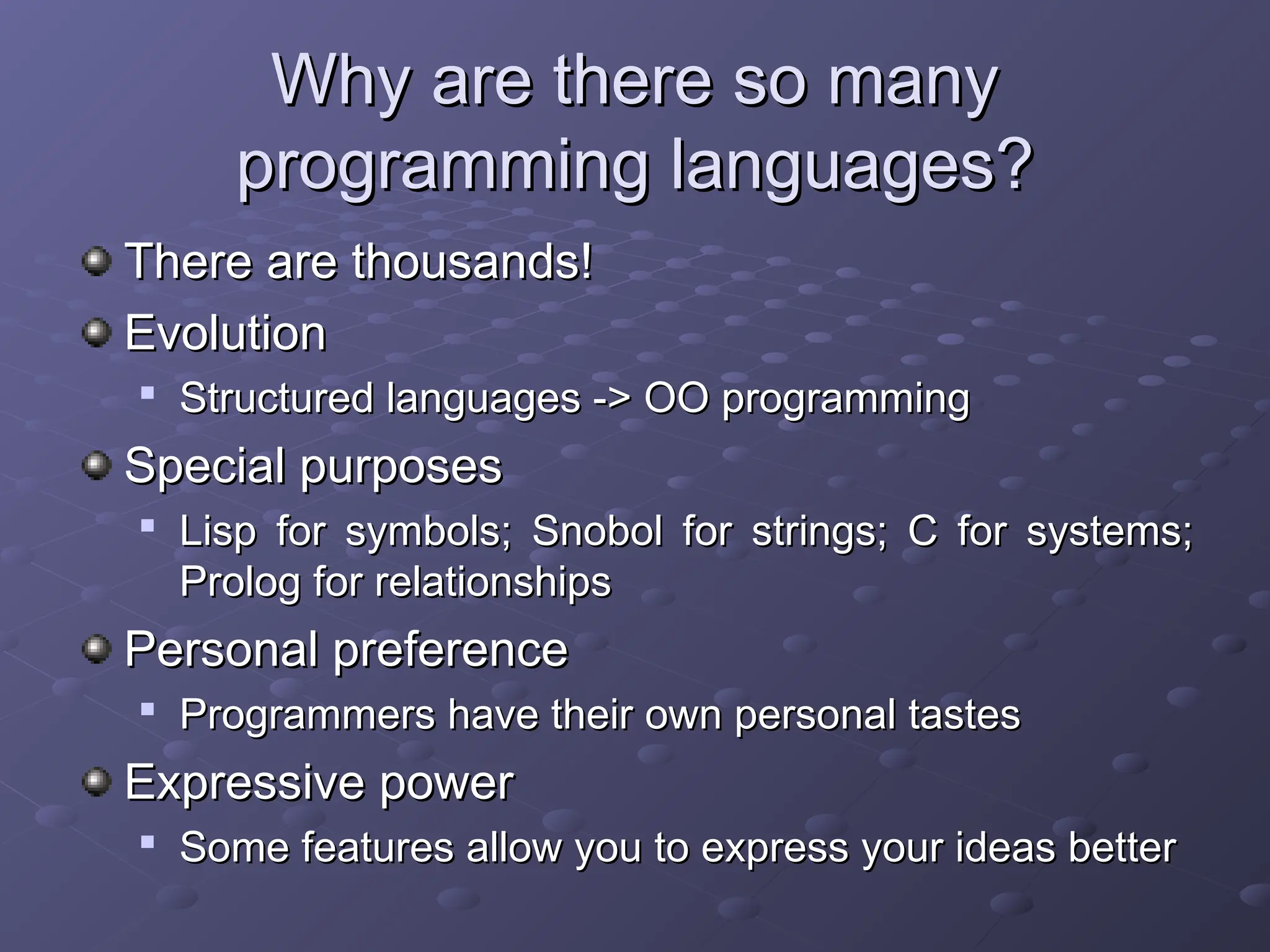 Why are there so many Why are there so many programming languages? programming languages? There are thousands! There are thousands! Evolution Evolution  Structured languages -> OO programming Structured languages -> OO programming Special purposes Special purposes  Lisp for symbols; Snobol for strings; C for systems; Lisp for symbols; Snobol for strings; C for systems; Prolog for relationships Prolog for relationships Personal preference Personal preference  Programmers have their own personal tastes Programmers have their own personal tastes Expressive power Expressive power  Some features allow you to express your ideas better Some features allow you to express your ideas better 