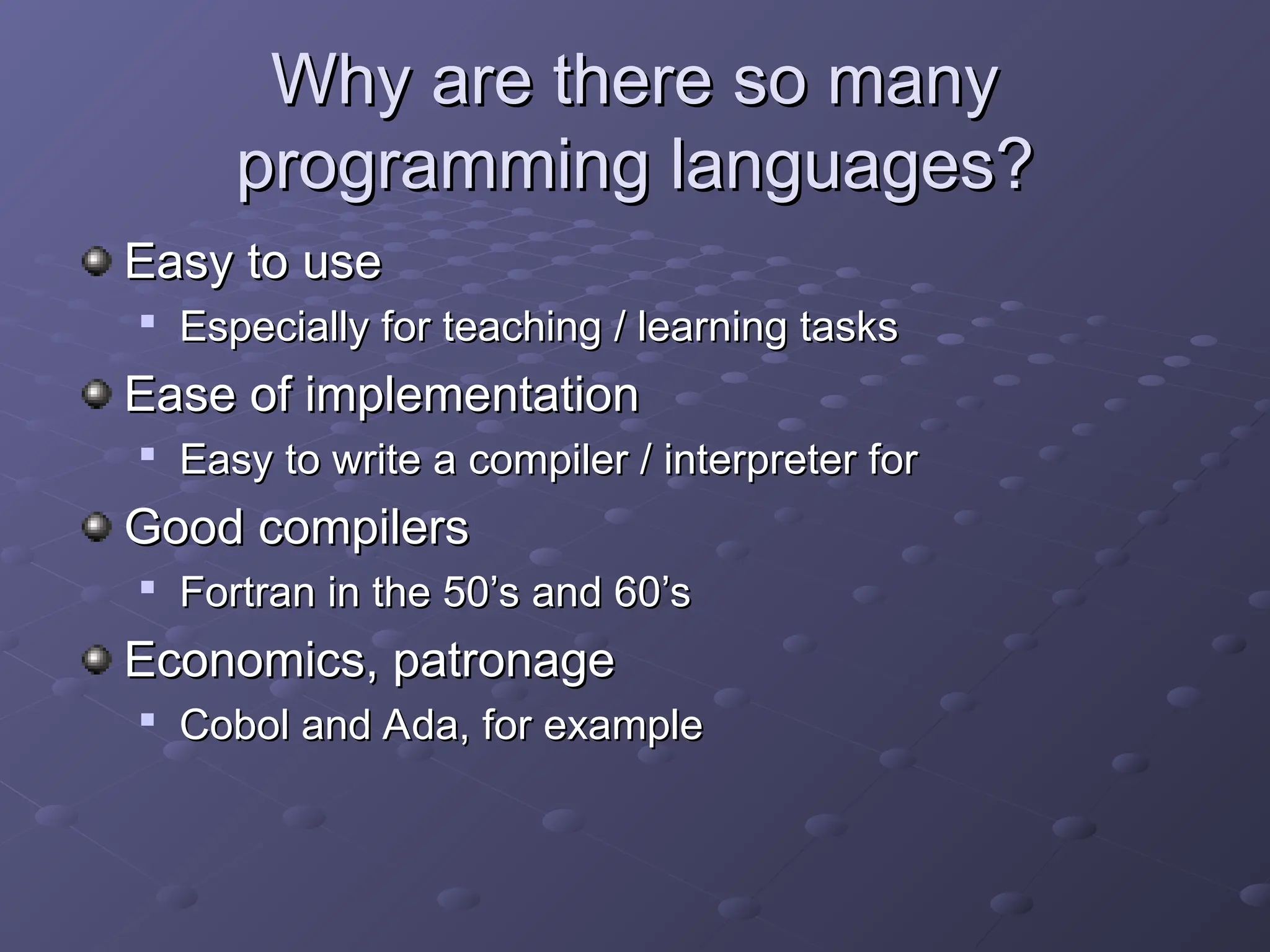 Why are there so many Why are there so many programming languages? programming languages? Easy to use Easy to use  Especially for teaching / learning tasks Especially for teaching / learning tasks Ease of implementation Ease of implementation  Easy to write a compiler / interpreter for Easy to write a compiler / interpreter for Good compilers Good compilers  Fortran in the 50’s and 60’s Fortran in the 50’s and 60’s Economics, patronage Economics, patronage  Cobol and Ada, for example Cobol and Ada, for example 