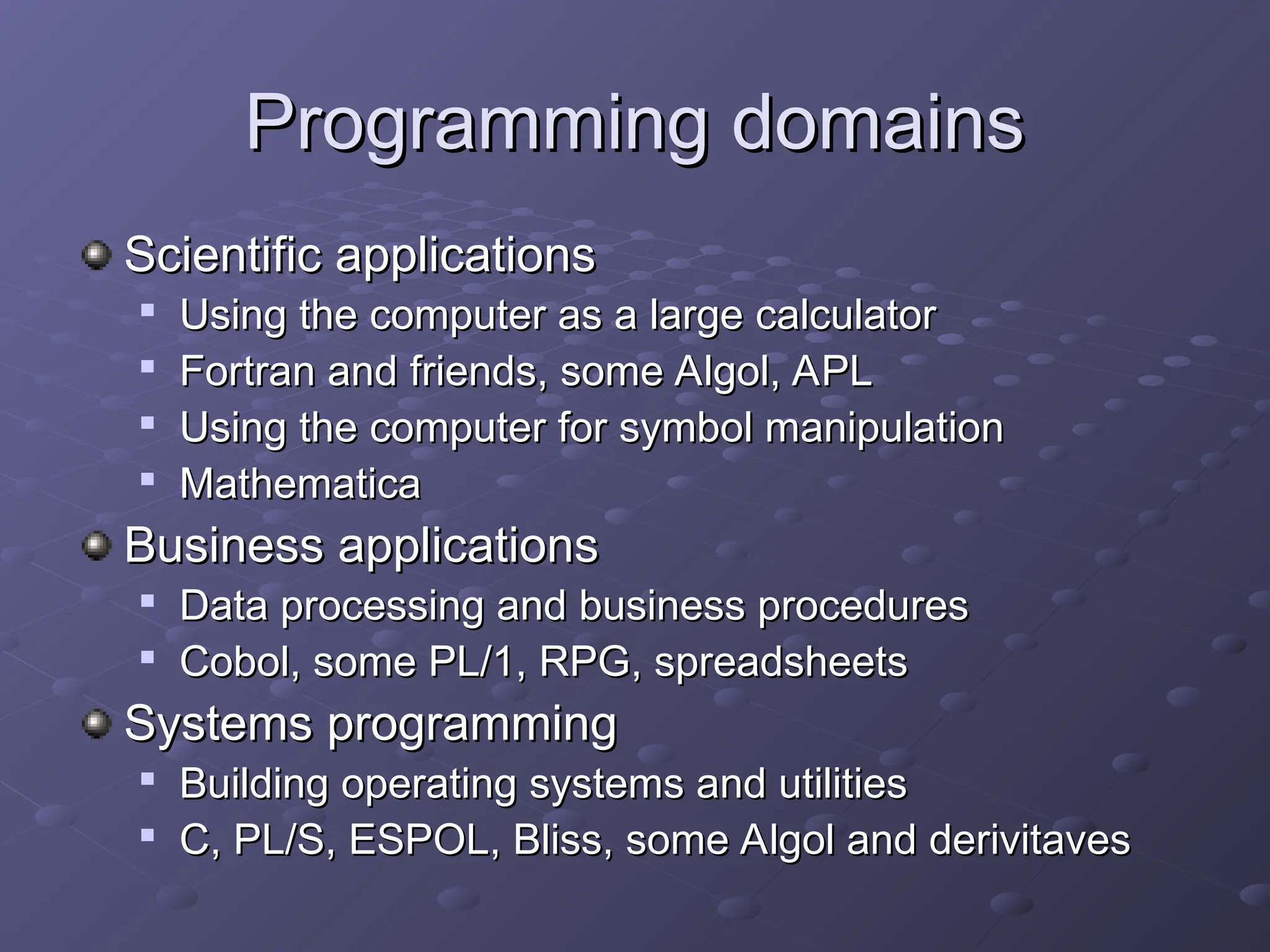 Programming domains Programming domains Scientific applications Scientific applications  Using the computer as a large calculator Using the computer as a large calculator  Fortran and friends, some Algol, APL Fortran and friends, some Algol, APL  Using the computer for symbol manipulation Using the computer for symbol manipulation  Mathematica Mathematica Business applications Business applications  Data processing and business procedures Data processing and business procedures  Cobol, some PL/1, RPG, spreadsheets Cobol, some PL/1, RPG, spreadsheets Systems programming Systems programming  Building operating systems and utilities Building operating systems and utilities  C, PL/S, ESPOL, Bliss, some Algol and derivitaves C, PL/S, ESPOL, Bliss, some Algol and derivitaves 