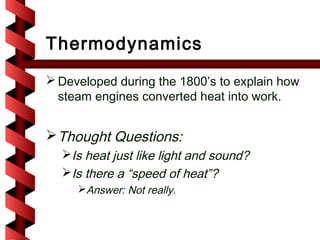 Thermodynamics
 Developed during the 1800’s to explain how
  steam engines converted heat into work.


 Thought Questions:
  Is heat just like light and sound?
  Is there a “speed of heat”?
     Answer: Not really.
 