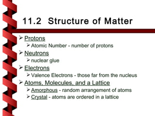 11.2 Structure of Matter
 Protons
   Atomic Number - number of protons
 Neutrons
   nuclear glue
 Electrons
   Valence Electrons - those far from the nucleus
 Atoms, Molecules, and a Lattice
   Amorphous - random arrangement of atoms
   Crystal - atoms are ordered in a lattice
 