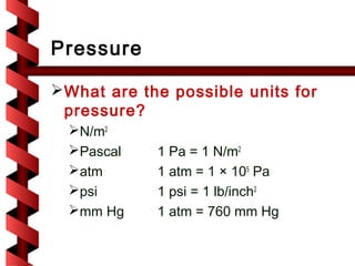 Pressure

 What are the possible units for
  pressure?
  N/m2
  Pascal    1 Pa = 1 N/m2
  atm       1 atm = 1 × 105 Pa
  psi       1 psi = 1 lb/inch2
  mm Hg     1 atm = 760 mm Hg
 