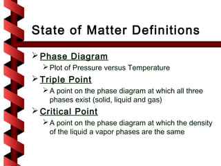 State of Matter Definitions
 Phase Diagram
   Plot of Pressure versus Temperature
 Triple Point
   A point on the phase diagram at which all three
    phases exist (solid, liquid and gas)
 Critical Point
   A point on the phase diagram at which the density
    of the liquid a vapor phases are the same
 