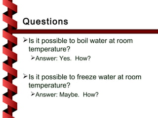 Questions

 Is it possible to boil water at room
  temperature?
  Answer: Yes. How?


 Is it possible to freeze water at room
  temperature?
  Answer: Maybe. How?
 