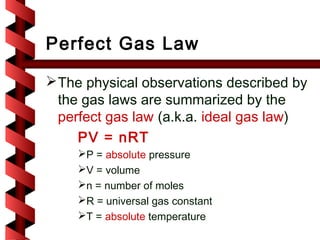 Perfect Gas Law

 The physical observations described by
  the gas laws are summarized by the
  perfect gas law (a.k.a. ideal gas law)
     PV = nRT
    P = absolute pressure
    V = volume
    n = number of moles
    R = universal gas constant
    T = absolute temperature
 