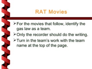 RAT Movies

 For the movies that follow, identify the
  gas law as a team.
 Only the recorder should do the writing.
 Turn in the team’s work with the team
  name at the top of the page.
 