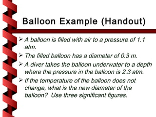 Balloon Example (Handout)
 A balloon is filled with air to a pressure of 1.1
  atm.
 The filled balloon has a diameter of 0.3 m.
 A diver takes the balloon underwater to a depth
  where the pressure in the balloon is 2.3 atm.
 If the temperature of the balloon does not
  change, what is the new diameter of the
  balloon? Use three significant figures.
 