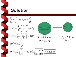 Solution
V2 P         P
  = ⇒ V2 = V1 1
    1
V1 P2        P2
                  3
      4  D2 
  V2 = π   = kD2
                 3

      3  2 
                 3
       4  D1 
  V1 = π   = kD13          P1 = 1.1 atm        P2 = 2.3 atm
       3  2 
                              D1 = 0.3 m            D2 = ?
         3 P
kD2 = kD1 1
   3

           P2
            P                1.1 atm
D2 = D1 3    1
               = ( 0.3 m ) 3         = 0.235 m
            P2               2.3 atm
 