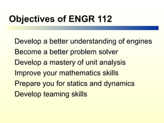 Objectives of ENGR 112

 Develop a better understanding of engines
 Become a better problem solver
 Develop a mastery of unit analysis
 Improve your mathematics skills
 Prepare you for statics and dynamics
 Develop teaming skills
 