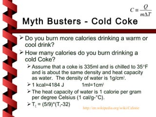 Q
                                                        C≡
                                                           m∆T
 Myth Busters - Cold Coke
 Do you burn more calories drinking a warm or
  cool drink?
 How many calories do you burn drinking a
  cold Coke?
   Assume that a coke is 335ml and is chilled to 35°F
    and is about the same density and heat capacity
    as water. The density of water is 1g/cm3.
   1 kcal=4184 J        1ml=1cm3
   The heat capacity of water is 1 calorie per gram
    per degree Celsius (1 cal/g-°C).
   TC = (5/9)*(TF-32)
                          http://en.wikipedia.org/wiki/Calorie
 