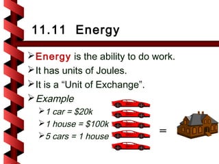 11.11 Energy

 Energy is the ability to do work.
 It has units of Joules.
 It is a “Unit of Exchange”.
 Example
  1 car = $20k
  1 house = $100k
  5 cars = 1 house            =
 