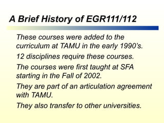 A Brief History of EGR111/112
 These courses were added to the
 curriculum at TAMU in the early 1990’s.
 12 disciplines require these courses.
 The courses were first taught at SFA
 starting in the Fall of 2002.
 They are part of an articulation agreement
 with TAMU.
 They also transfer to other universities.
 