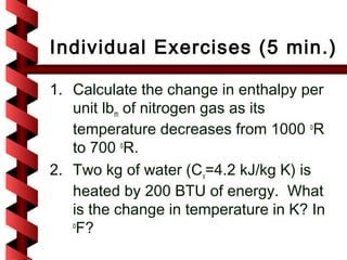 Individual Exercises (5 min.)

1. Calculate the change in enthalpy per
   unit lbm of nitrogen gas as its
   temperature decreases from 1000 oR
   to 700 oR.
2. Two kg of water (Cv=4.2 kJ/kg K) is
   heated by 200 BTU of energy. What
   is the change in temperature in K? In
   o
     F?
 