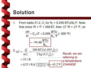 Solution
1.   From table 21.2, Cp for N2 = 0.249 BTU/lbmoF. Note
     that since oR = oF + 459.67, then ∆T oR = ∆T oF, so
          ∆H                   BTU
             = C p ∆T = 0.249         ( −300 °F)
          m                   lb m °F
                         BTU
              = −74.49
                         lb m
2. ∆T =  Q    200 BTU(1.055 BTU ) kJ
            =
        mCv      2 kg (4.2 kg K )
                            kJ                 Recall, we are
                                               referring to
      = 25.1 K                                 a temperature
      = ((25.1 K)( 1.8change in KF )) = 45.2°F CHANGE
                    1
                       change in °
 