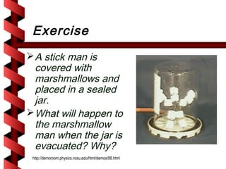 Exercise
 A stick man is
  covered with
  marshmallows and
  placed in a sealed
  jar.
 What will happen to
  the marshmallow
  man when the jar is
  evacuated? Why?
 http://demoroom.physics.ncsu.edu/html/demos/88.html
 