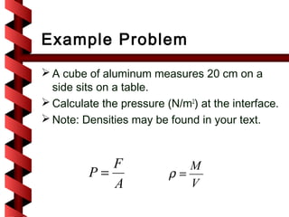 Example Problem
 A cube of aluminum measures 20 cm on a
  side sits on a table.
 Calculate the pressure (N/m2) at the interface.
 Note: Densities may be found in your text.



            F                M
         P=               ρ=
            A                V
 