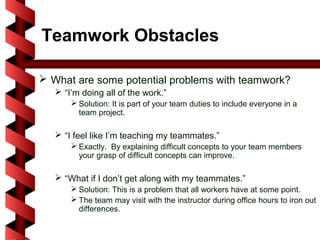Teamwork Obstacles

 What are some potential problems with teamwork?
    “I’m doing all of the work.”
        Solution: It is part of your team duties to include everyone in a
         team project.

    “I feel like I’m teaching my teammates.”
        Exactly. By explaining difficult concepts to your team members
         your grasp of difficult concepts can improve.

    “What if I don’t get along with my teammates.”
        Solution: This is a problem that all workers have at some point.
        The team may visit with the instructor during office hours to iron out
         differences.
 