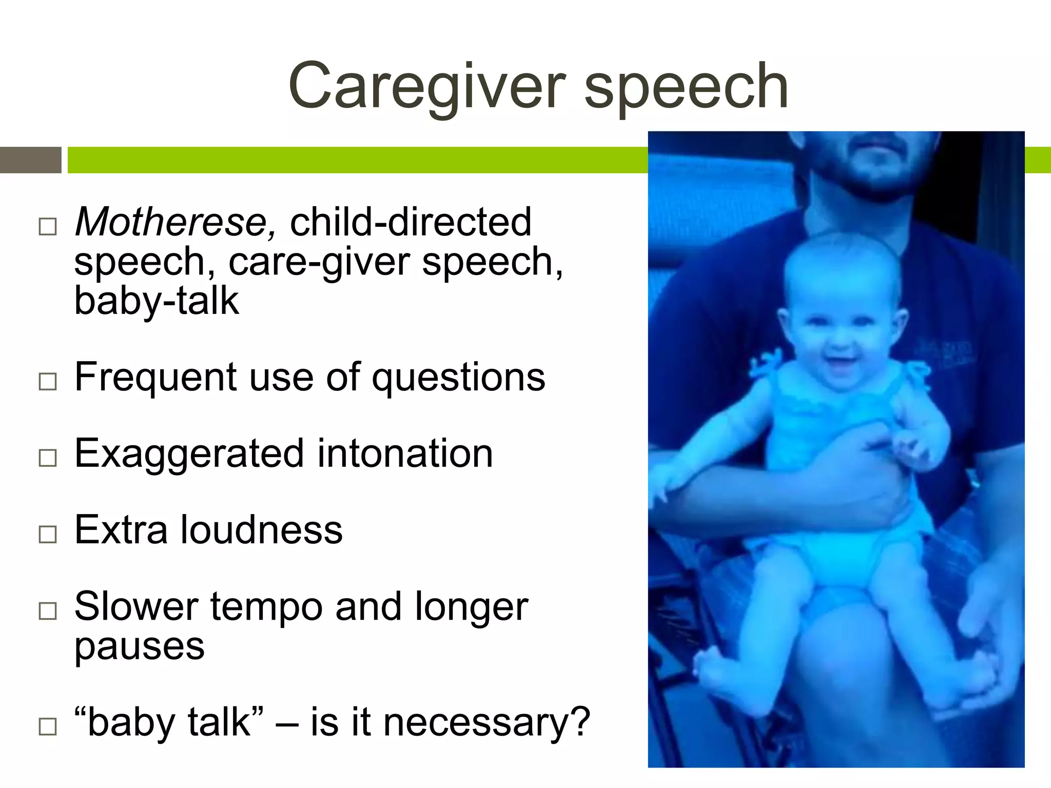 Caregiver speech
 Motherese, child-directed
speech, care-giver speech,
baby-talk
 Frequent use of questions
 Exaggerated intonation
 Extra loudness
 Slower tempo and longer
pauses
 “baby talk” – is it necessary?
 