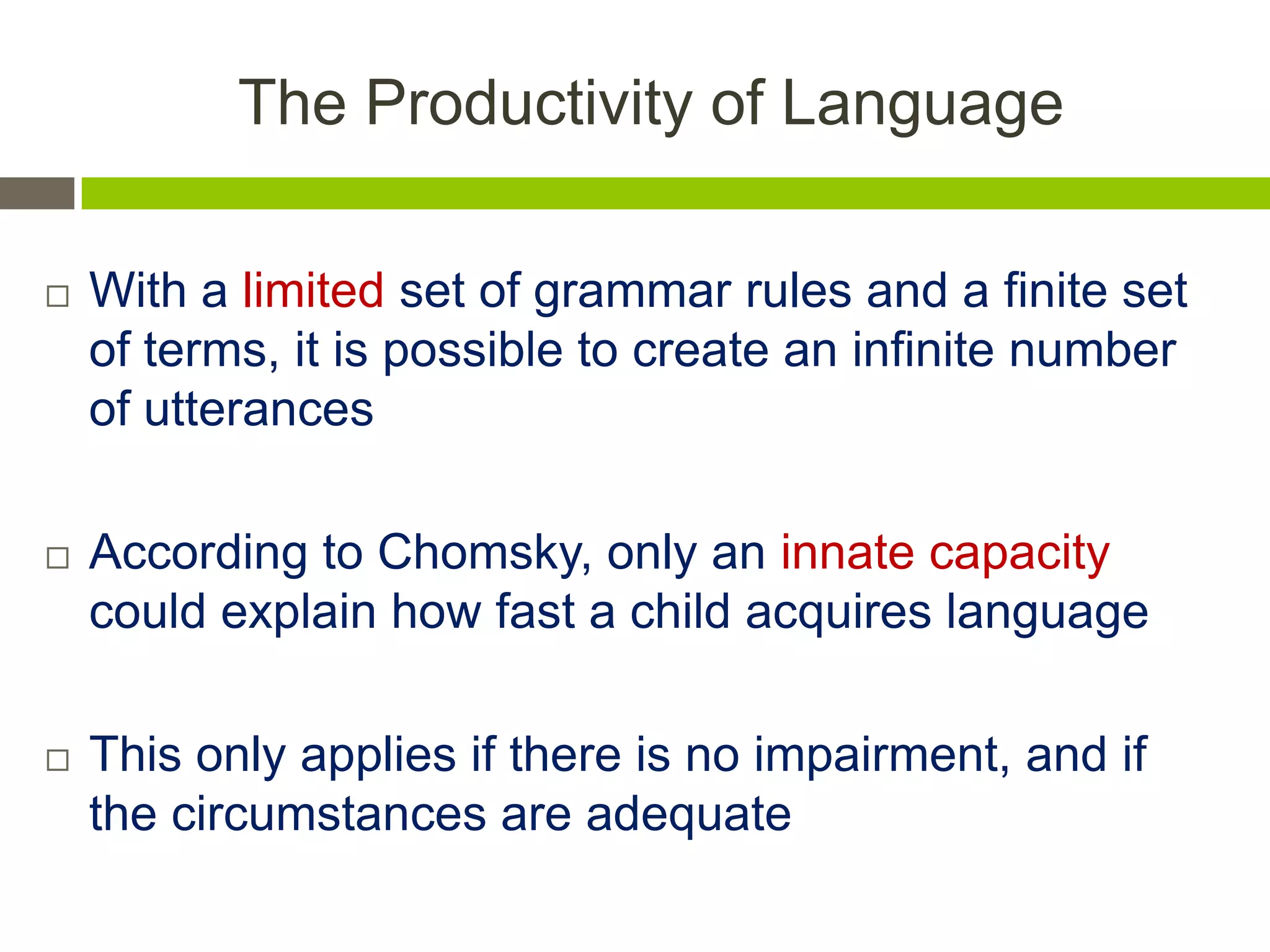 The Productivity of Language
 With a limited set of grammar rules and a finite set
of terms, it is possible to create an infinite number
of utterances
 According to Chomsky, only an innate capacity
could explain how fast a child acquires language
 This only applies if there is no impairment, and if
the circumstances are adequate
 