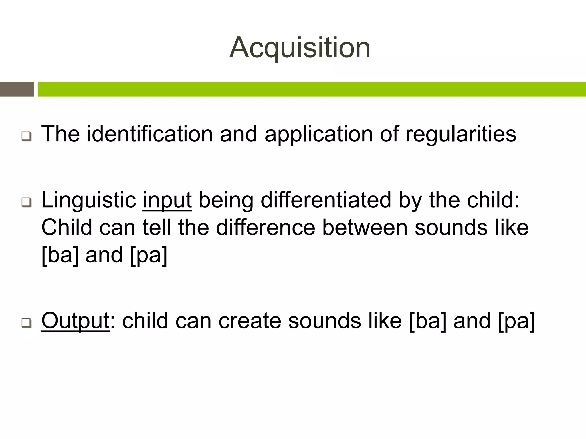 Acquisition
 The identification and application of regularities
 Linguistic input being differentiated by the child:
Child can tell the difference between sounds like
[ba] and [pa]
 Output: child can create sounds like [ba] and [pa]
 