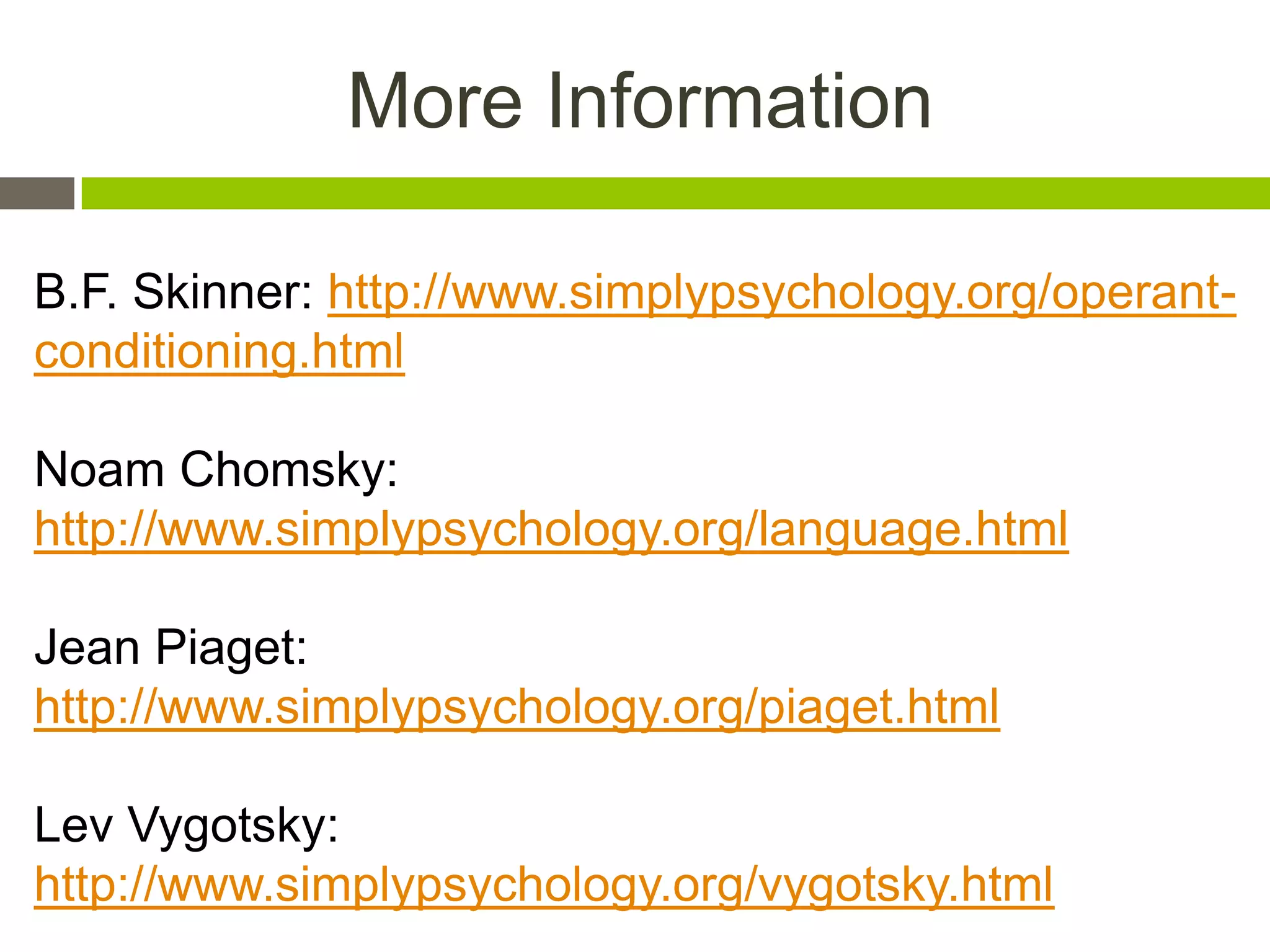 More Information
B.F. Skinner: http://www.simplypsychology.org/operant-
conditioning.html
Noam Chomsky:
http://www.simplypsychology.org/language.html
Jean Piaget:
http://www.simplypsychology.org/piaget.html
Lev Vygotsky:
http://www.simplypsychology.org/vygotsky.html
 