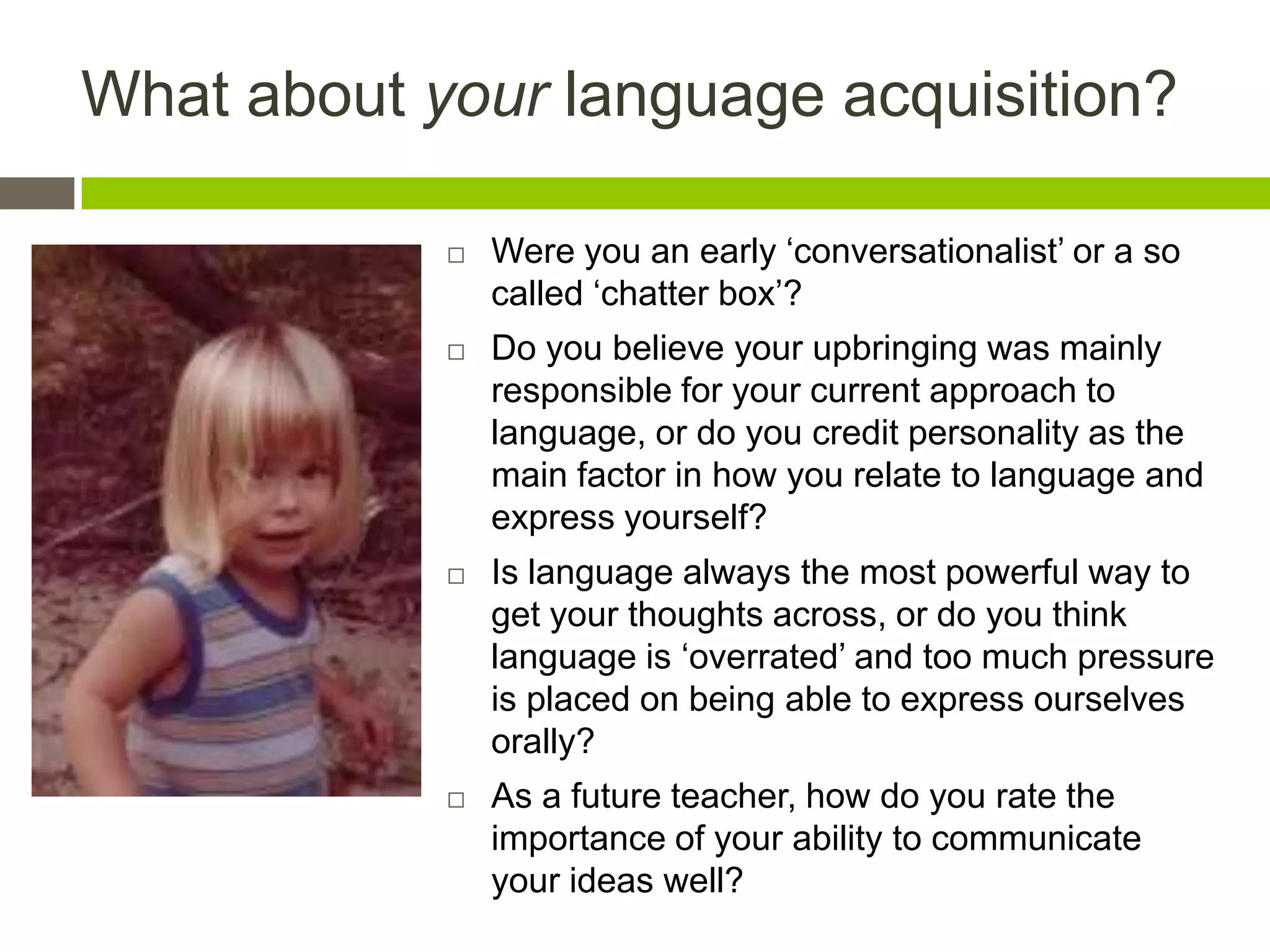 What about your language acquisition?
 Were you an early „conversationalist‟ or a so
called „chatter box‟?
 Do you believe your upbringing was mainly
responsible for your current approach to
language, or do you credit personality as the
main factor in how you relate to language and
express yourself?
 Is language always the most powerful way to
get your thoughts across, or do you think
language is „overrated‟ and too much pressure
is placed on being able to express ourselves
orally?
 As a future teacher, how do you rate the
importance of your ability to communicate
your ideas well?
 