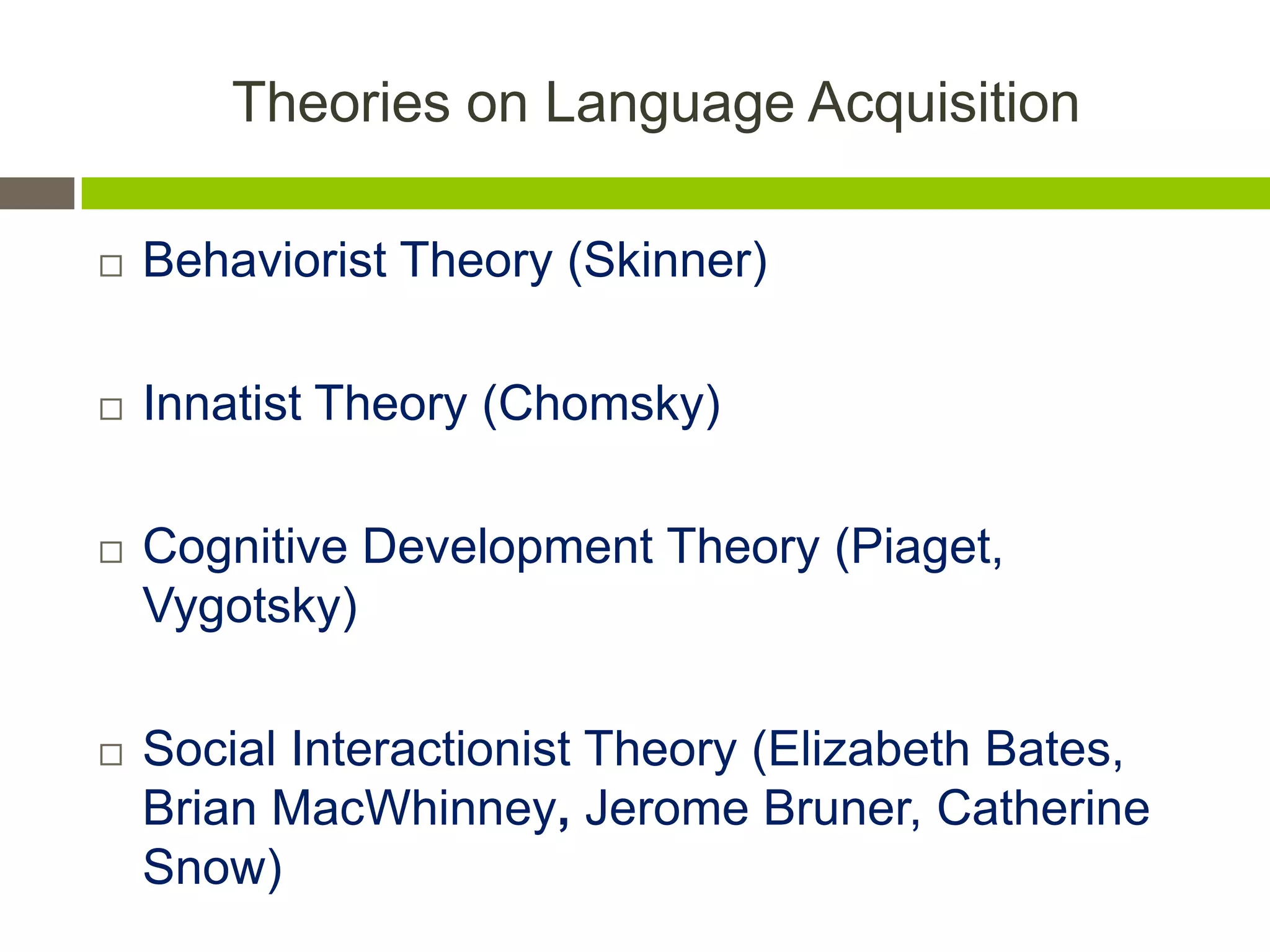 Theories on Language Acquisition
 Behaviorist Theory (Skinner)
 Innatist Theory (Chomsky)
 Cognitive Development Theory (Piaget,
Vygotsky)
 Social Interactionist Theory (Elizabeth Bates,
Brian MacWhinney, Jerome Bruner, Catherine
Snow)
 