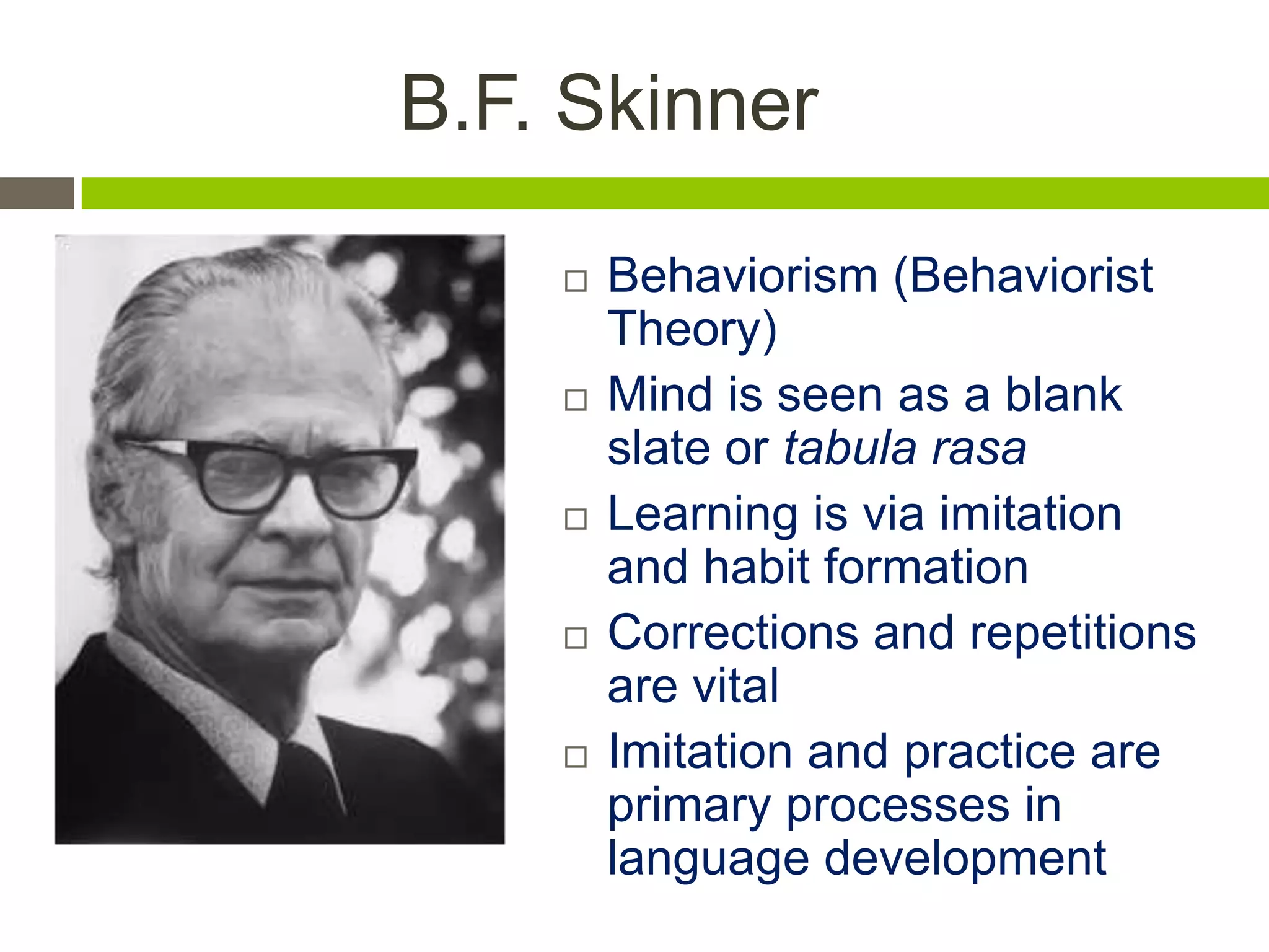 B.F. Skinner
 Behaviorism (Behaviorist
Theory)
 Mind is seen as a blank
slate or tabula rasa
 Learning is via imitation
and habit formation
 Corrections and repetitions
are vital
 Imitation and practice are
primary processes in
language development
 