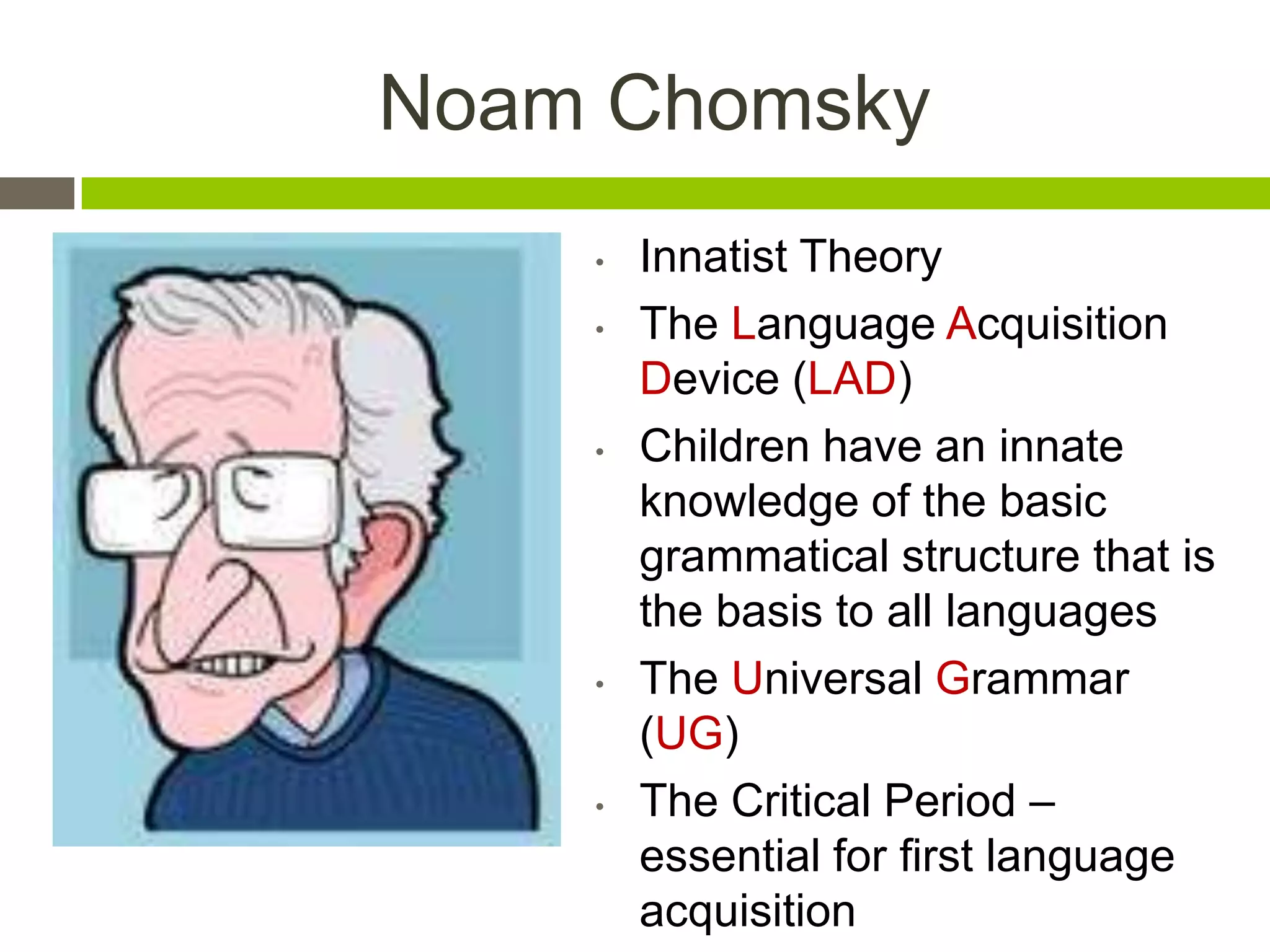 Noam Chomsky
 • Innatist Theory
• The Language Acquisition
Device (LAD)
• Children have an innate
knowledge of the basic
grammatical structure that is
the basis to all languages
• The Universal Grammar
(UG)
• The Critical Period –
essential for first language
acquisition
 
