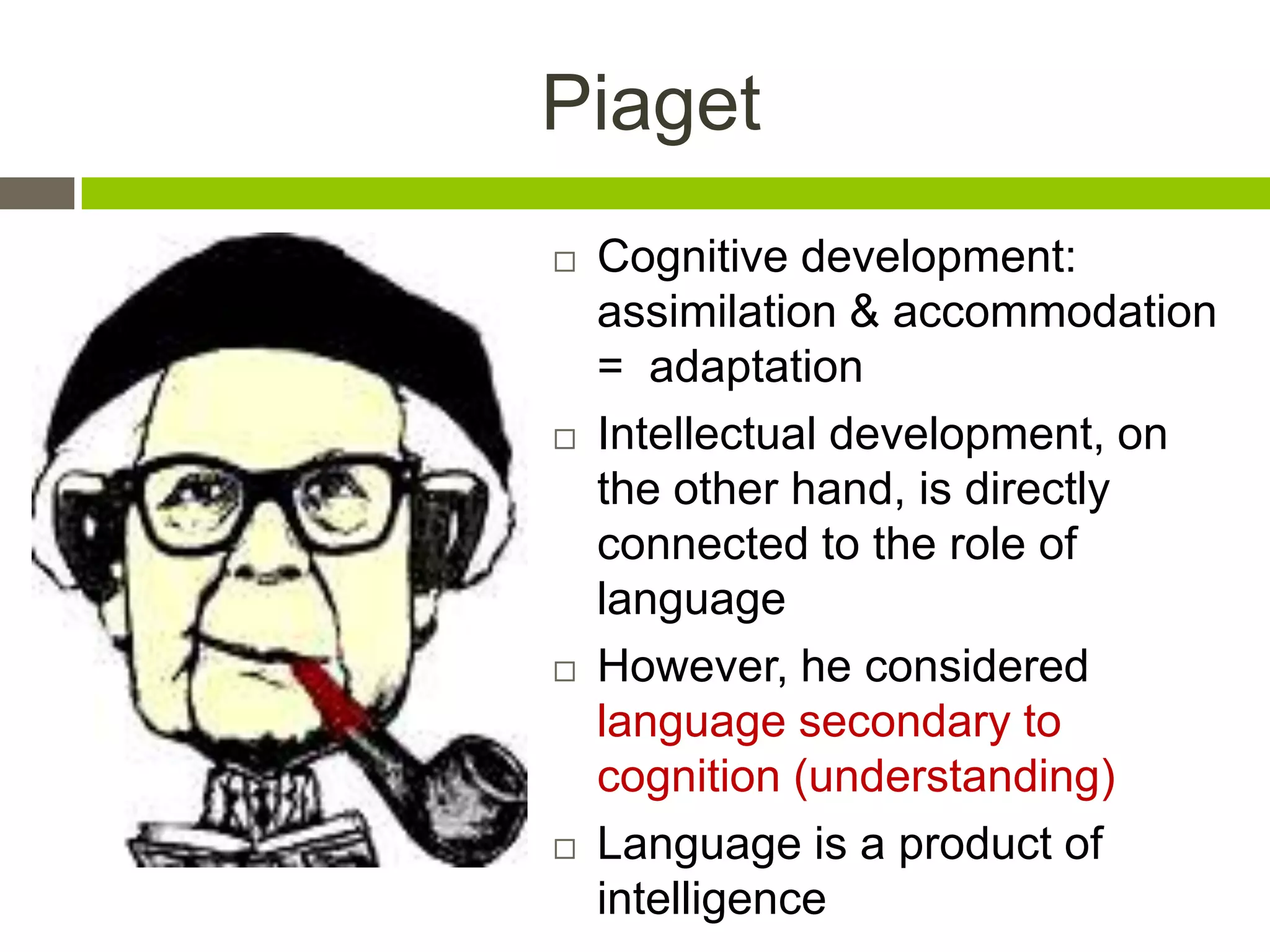 Piaget
 Cognitive development:
assimilation & accommodation
= adaptation
 Intellectual development, on
the other hand, is directly
connected to the role of
language
 However, he considered
language secondary to
cognition (understanding)
 Language is a product of
intelligence
 