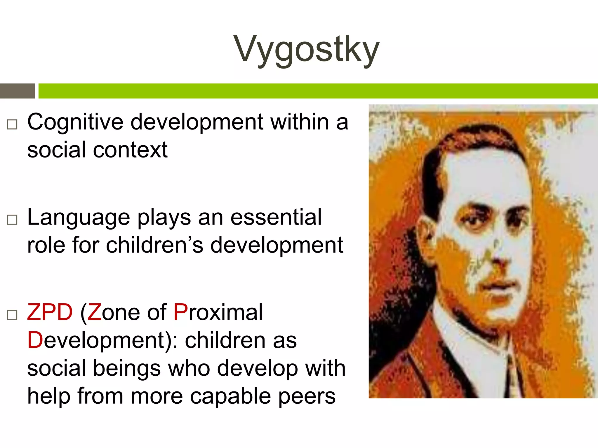 Vygostky
 Cognitive development within a
social context
 Language plays an essential
role for children‟s development
 ZPD (Zone of Proximal
Development): children as
social beings who develop with
help from more capable peers
 