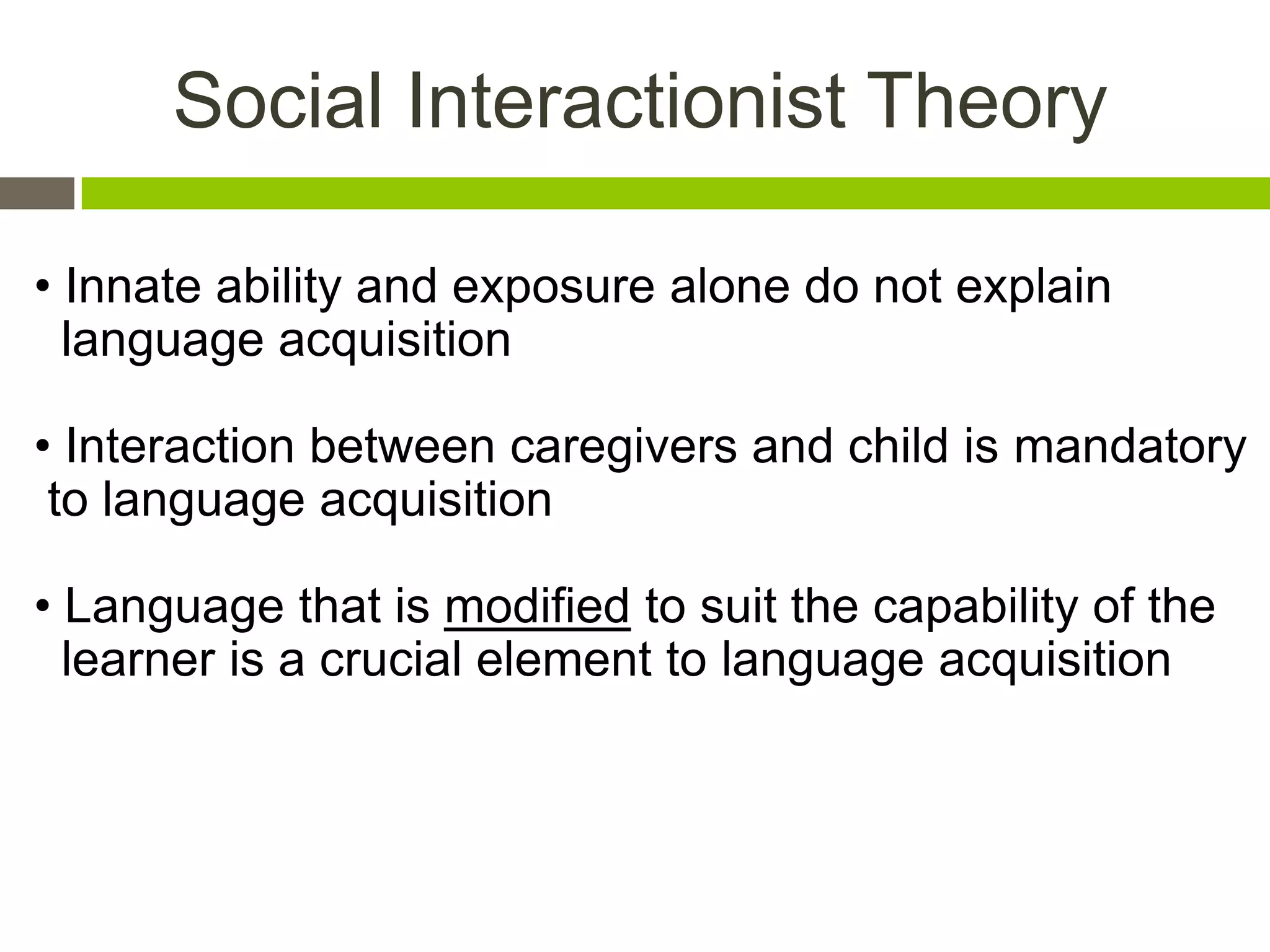 Social Interactionist Theory
• Innate ability and exposure alone do not explain
language acquisition
• Interaction between caregivers and child is mandatory
to language acquisition
• Language that is modified to suit the capability of the
learner is a crucial element to language acquisition
 