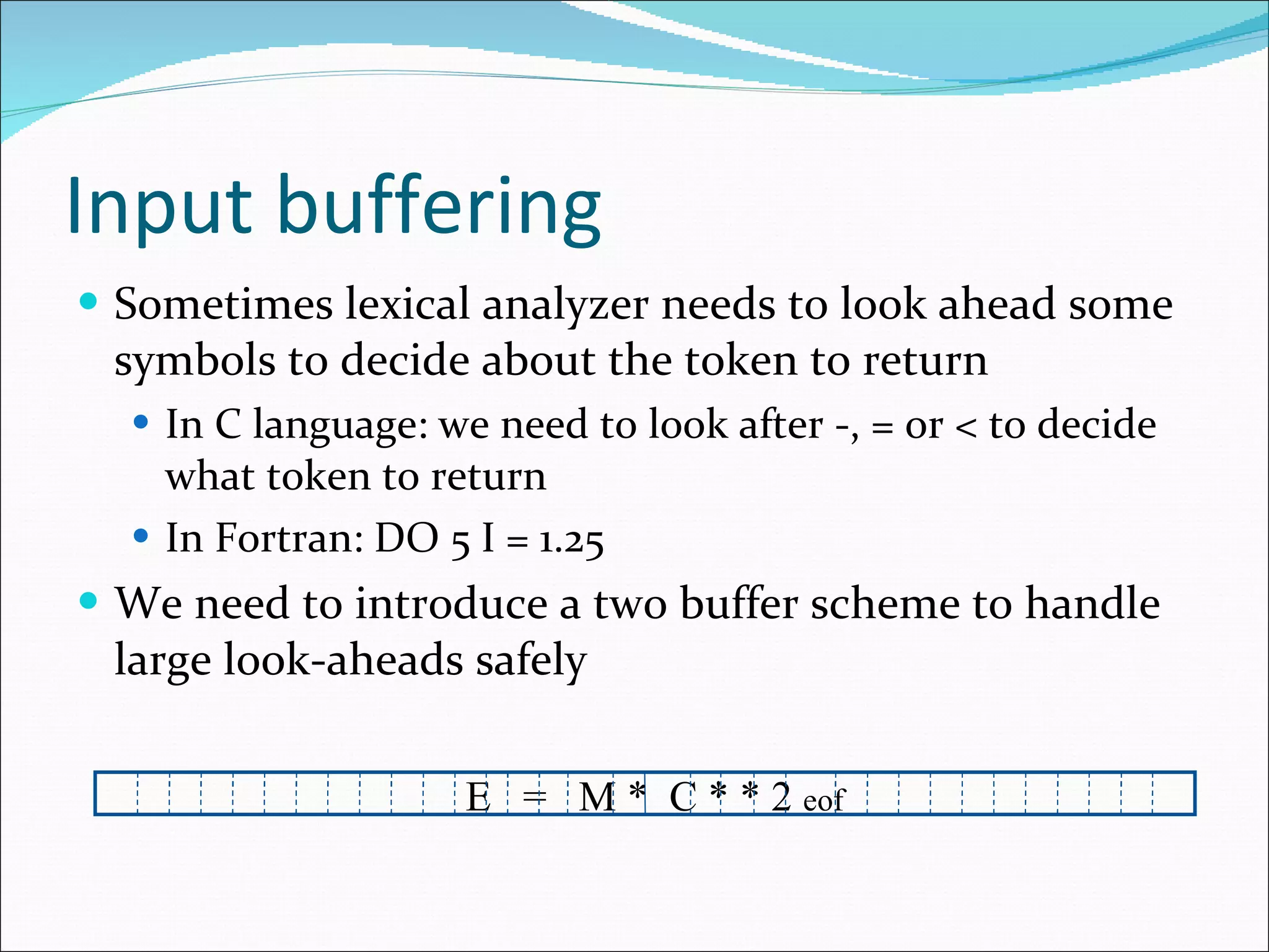 Input buffering Sometimes lexical analyzer needs to look ahead some symbols to decide about the token to return In C language: we need to look after -, = or < to decide what token to return In Fortran: DO 5 I = 1.25 We need to introduce a two buffer scheme to handle large look-aheads safely E  =  M *  C * * 2  eof 
